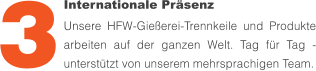 Internationale Präsenz Unsere HFW-Gießerei-Trennkeile und Produkte arbeiten auf der ganzen Welt. Tag für Tag - unterstützt von unserem mehrsprachigen Team. 3